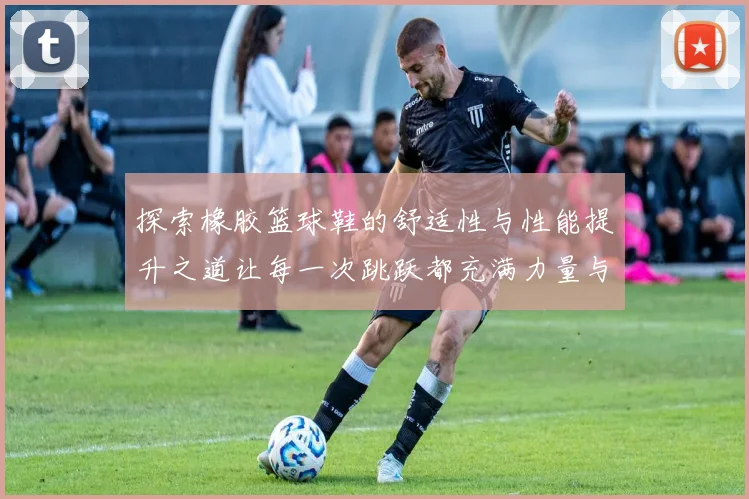探索橡胶篮球鞋的舒适性与性能提升之道让每一次跳跃都充满力量与自信