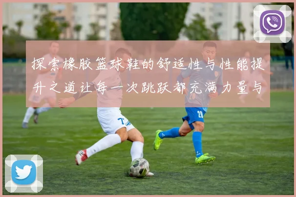 探索橡胶篮球鞋的舒适性与性能提升之道让每一次跳跃都充满力量与自信