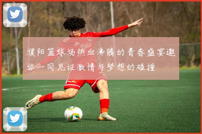 濮阳篮球场热血沸腾的青春盛宴邀你一同见证激情与梦想的碰撞