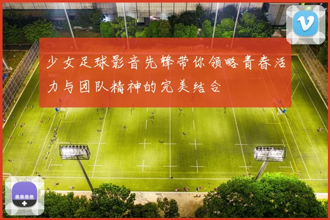 少女足球影音先锋带你领略青春活力与团队精神的完美结合
